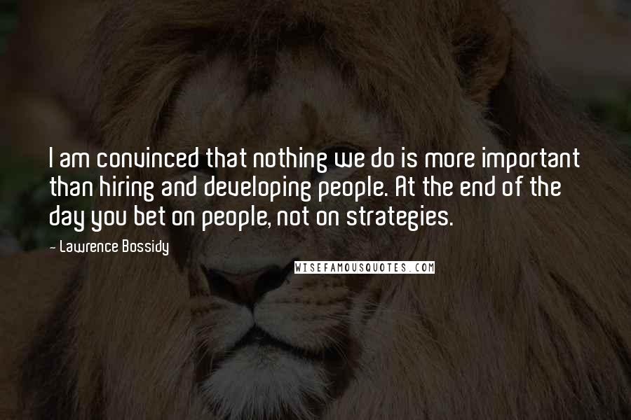 Lawrence Bossidy Quotes: I am convinced that nothing we do is more important than hiring and developing people. At the end of the day you bet on people, not on strategies.