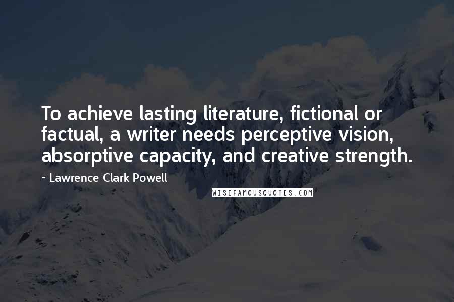 Lawrence Clark Powell Quotes: To achieve lasting literature, fictional or factual, a writer needs perceptive vision, absorptive capacity, and creative strength.