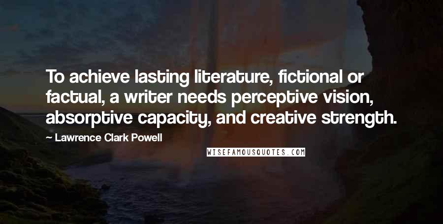 Lawrence Clark Powell Quotes: To achieve lasting literature, fictional or factual, a writer needs perceptive vision, absorptive capacity, and creative strength.