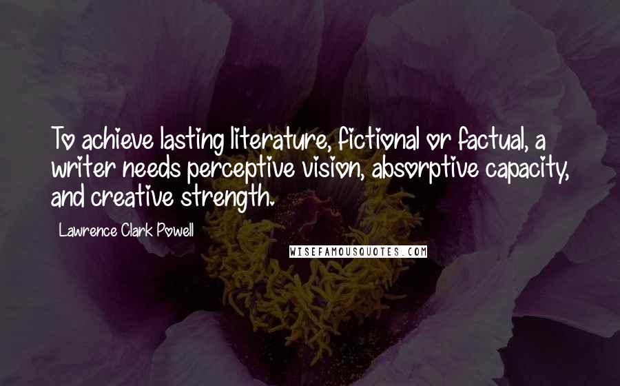 Lawrence Clark Powell Quotes: To achieve lasting literature, fictional or factual, a writer needs perceptive vision, absorptive capacity, and creative strength.