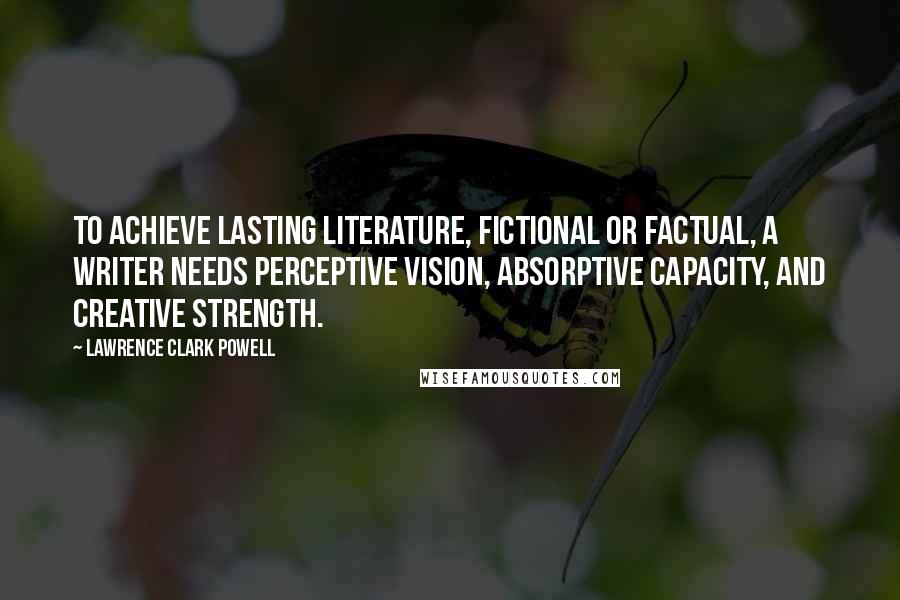 Lawrence Clark Powell Quotes: To achieve lasting literature, fictional or factual, a writer needs perceptive vision, absorptive capacity, and creative strength.