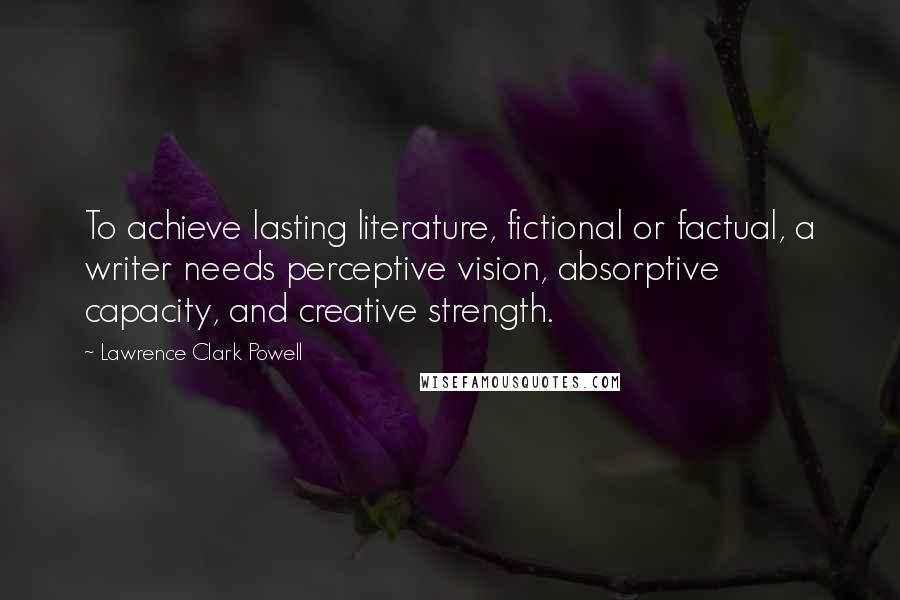 Lawrence Clark Powell Quotes: To achieve lasting literature, fictional or factual, a writer needs perceptive vision, absorptive capacity, and creative strength.