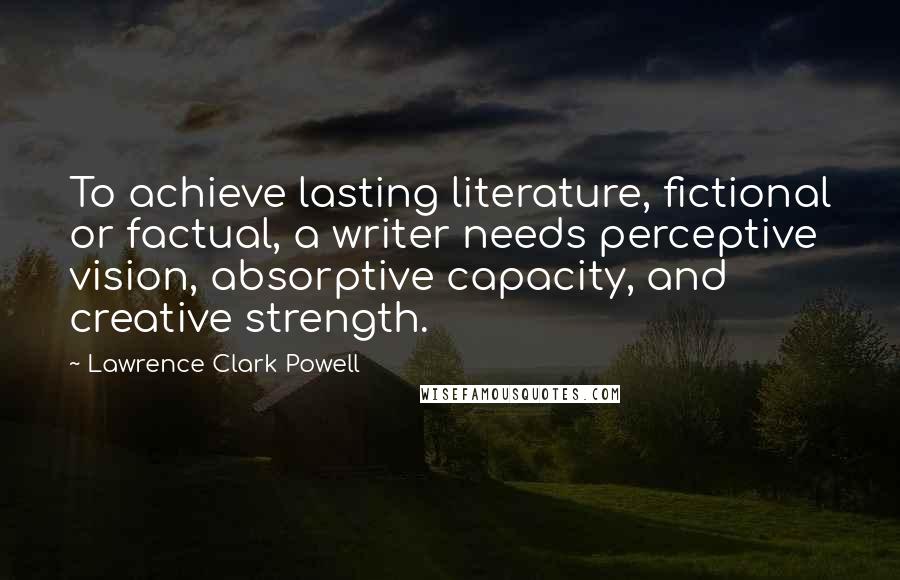 Lawrence Clark Powell Quotes: To achieve lasting literature, fictional or factual, a writer needs perceptive vision, absorptive capacity, and creative strength.