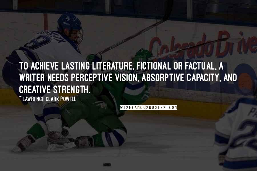 Lawrence Clark Powell Quotes: To achieve lasting literature, fictional or factual, a writer needs perceptive vision, absorptive capacity, and creative strength.