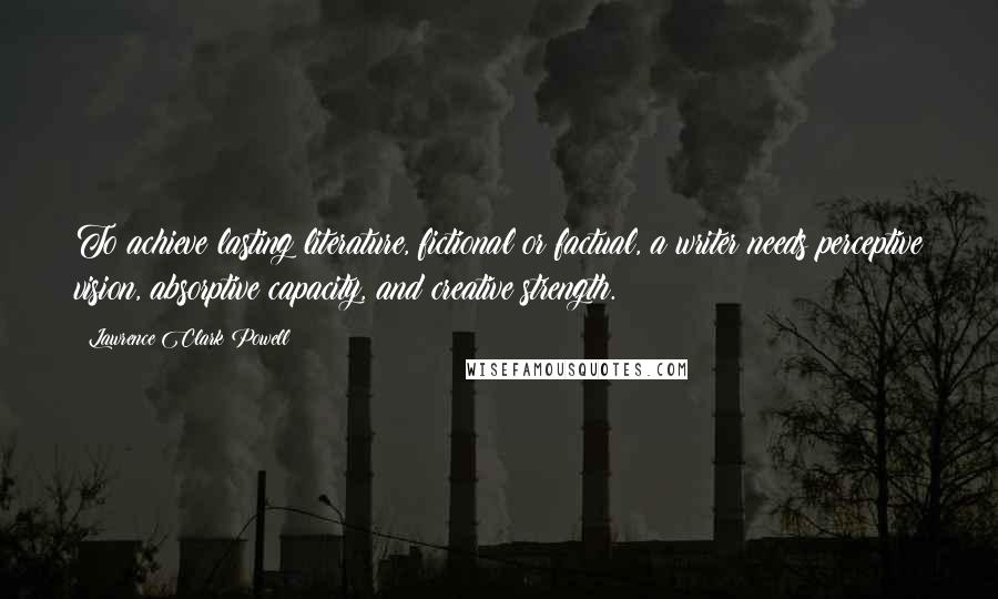 Lawrence Clark Powell Quotes: To achieve lasting literature, fictional or factual, a writer needs perceptive vision, absorptive capacity, and creative strength.