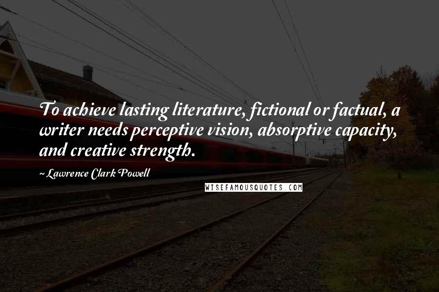 Lawrence Clark Powell Quotes: To achieve lasting literature, fictional or factual, a writer needs perceptive vision, absorptive capacity, and creative strength.