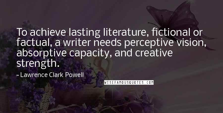 Lawrence Clark Powell Quotes: To achieve lasting literature, fictional or factual, a writer needs perceptive vision, absorptive capacity, and creative strength.