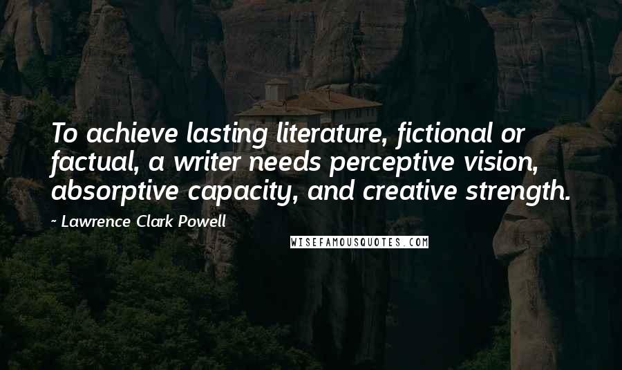 Lawrence Clark Powell Quotes: To achieve lasting literature, fictional or factual, a writer needs perceptive vision, absorptive capacity, and creative strength.