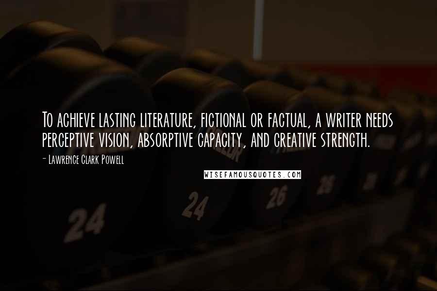 Lawrence Clark Powell Quotes: To achieve lasting literature, fictional or factual, a writer needs perceptive vision, absorptive capacity, and creative strength.