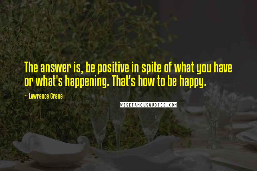 Lawrence Crane Quotes: The answer is, be positive in spite of what you have or what's happening. That's how to be happy.