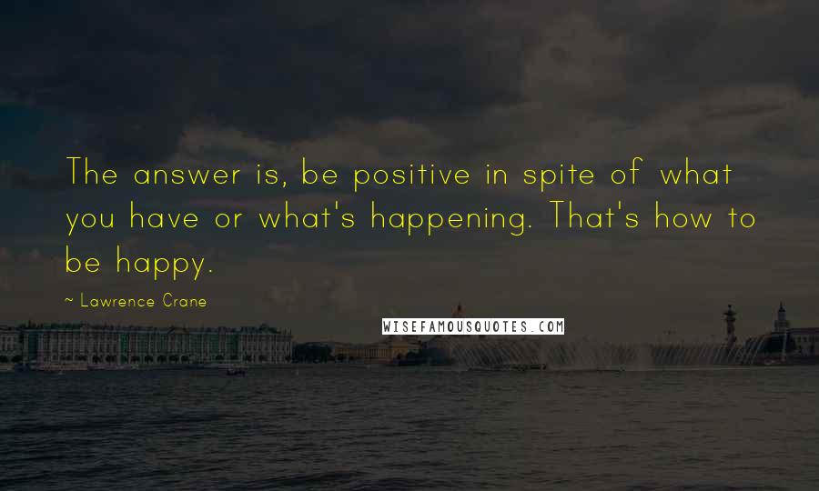 Lawrence Crane Quotes: The answer is, be positive in spite of what you have or what's happening. That's how to be happy.