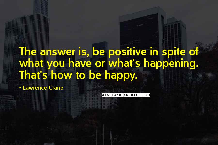 Lawrence Crane Quotes: The answer is, be positive in spite of what you have or what's happening. That's how to be happy.