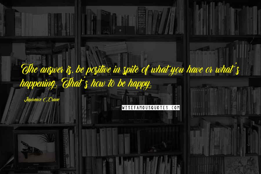 Lawrence Crane Quotes: The answer is, be positive in spite of what you have or what's happening. That's how to be happy.