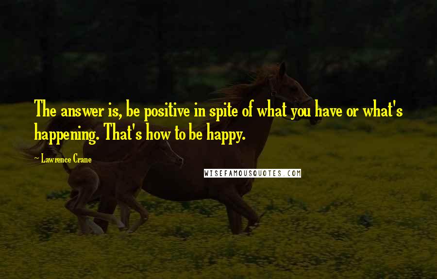 Lawrence Crane Quotes: The answer is, be positive in spite of what you have or what's happening. That's how to be happy.