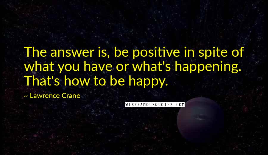 Lawrence Crane Quotes: The answer is, be positive in spite of what you have or what's happening. That's how to be happy.