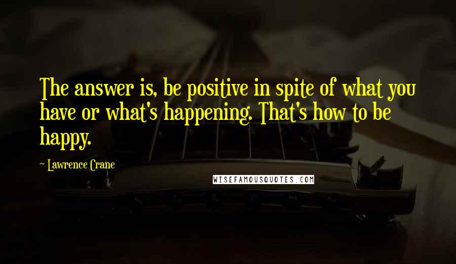 Lawrence Crane Quotes: The answer is, be positive in spite of what you have or what's happening. That's how to be happy.
