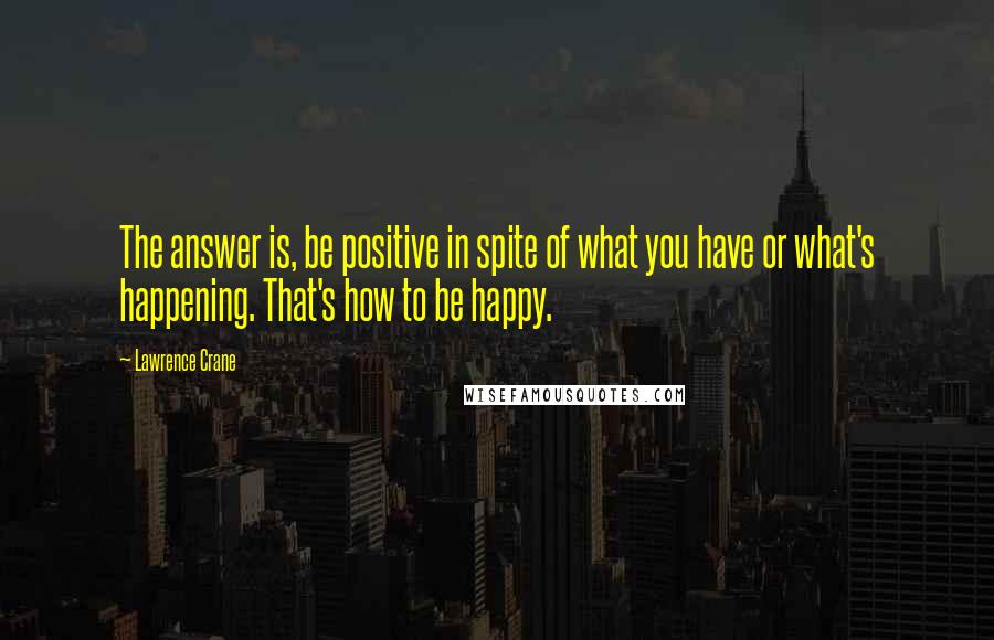 Lawrence Crane Quotes: The answer is, be positive in spite of what you have or what's happening. That's how to be happy.
