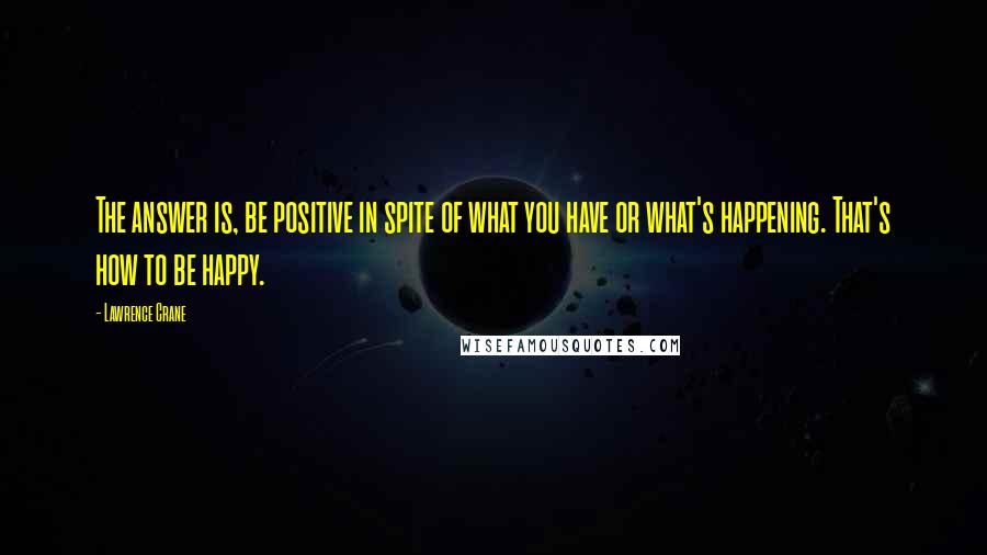 Lawrence Crane Quotes: The answer is, be positive in spite of what you have or what's happening. That's how to be happy.
