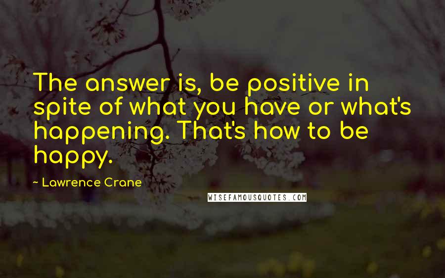 Lawrence Crane Quotes: The answer is, be positive in spite of what you have or what's happening. That's how to be happy.