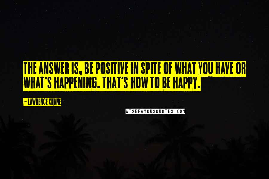 Lawrence Crane Quotes: The answer is, be positive in spite of what you have or what's happening. That's how to be happy.