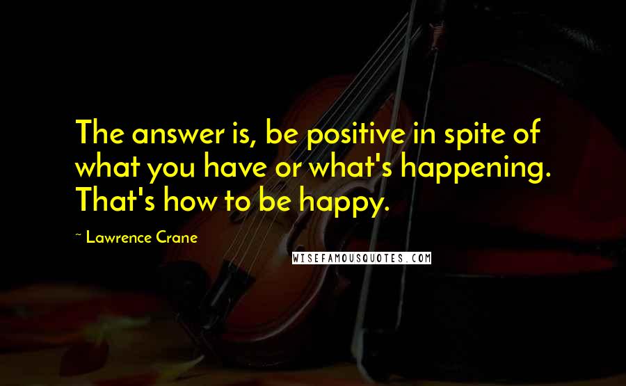 Lawrence Crane Quotes: The answer is, be positive in spite of what you have or what's happening. That's how to be happy.
