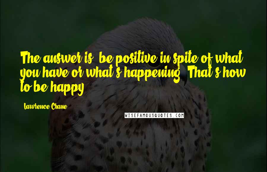 Lawrence Crane Quotes: The answer is, be positive in spite of what you have or what's happening. That's how to be happy.
