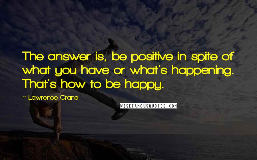 Lawrence Crane Quotes: The answer is, be positive in spite of what you have or what's happening. That's how to be happy.