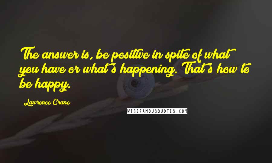 Lawrence Crane Quotes: The answer is, be positive in spite of what you have or what's happening. That's how to be happy.