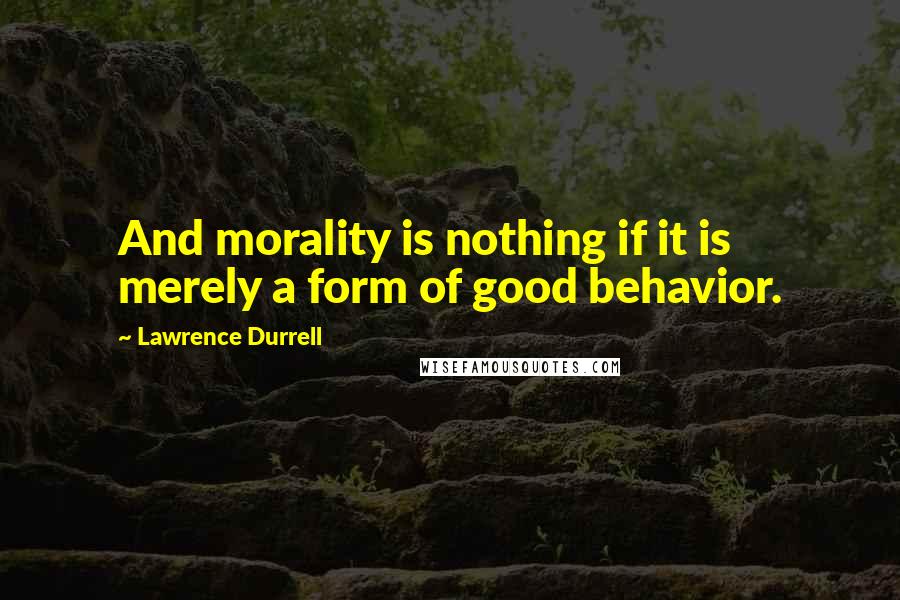 Lawrence Durrell Quotes: And morality is nothing if it is merely a form of good behavior.