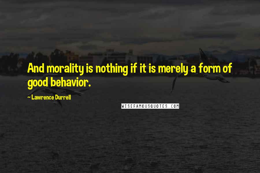 Lawrence Durrell Quotes: And morality is nothing if it is merely a form of good behavior.