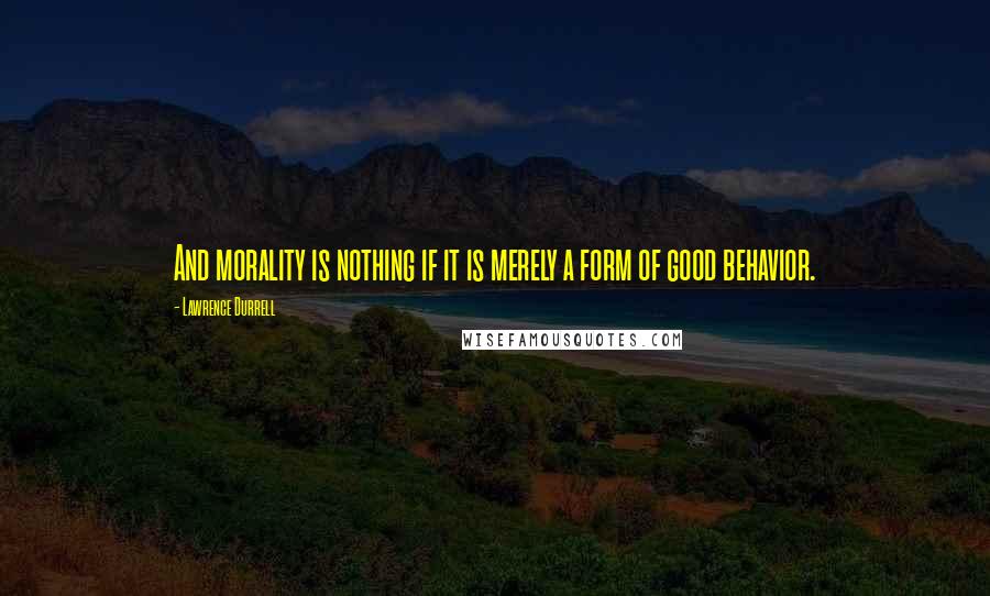 Lawrence Durrell Quotes: And morality is nothing if it is merely a form of good behavior.