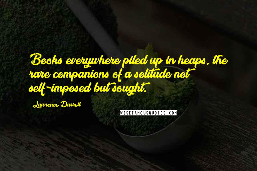 Lawrence Durrell Quotes: Books everywhere piled up in heaps, the rare companions of a solitude not self-imposed but sought.
