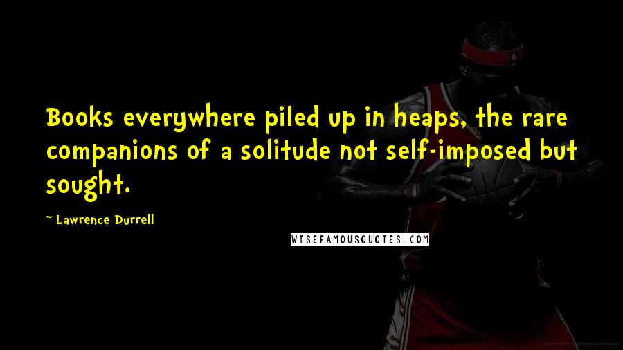 Lawrence Durrell Quotes: Books everywhere piled up in heaps, the rare companions of a solitude not self-imposed but sought.