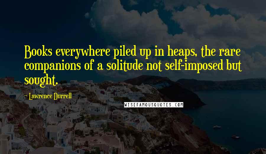 Lawrence Durrell Quotes: Books everywhere piled up in heaps, the rare companions of a solitude not self-imposed but sought.