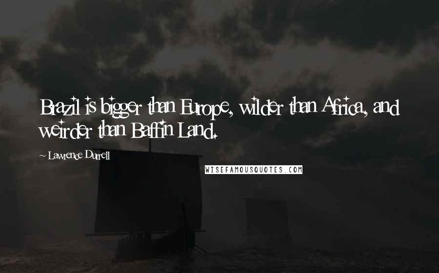 Lawrence Durrell Quotes: Brazil is bigger than Europe, wilder than Africa, and weirder than Baffin Land.