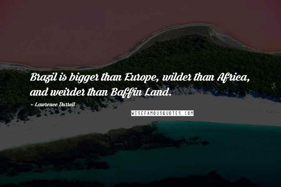 Lawrence Durrell Quotes: Brazil is bigger than Europe, wilder than Africa, and weirder than Baffin Land.