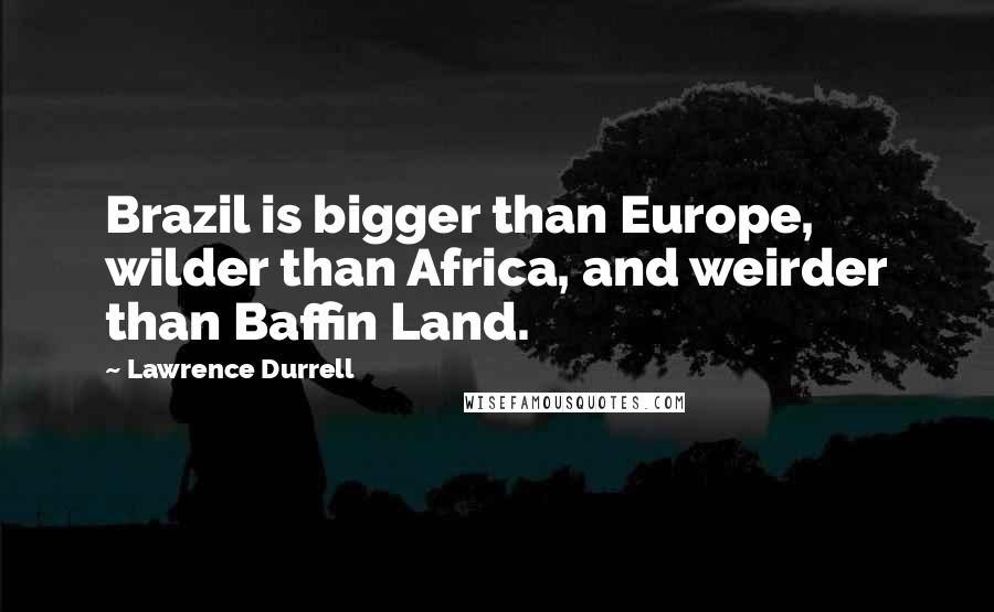 Lawrence Durrell Quotes: Brazil is bigger than Europe, wilder than Africa, and weirder than Baffin Land.