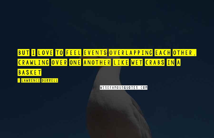 Lawrence Durrell Quotes: But I love to feel events overlapping each other, crawling over one another like wet crabs in a basket