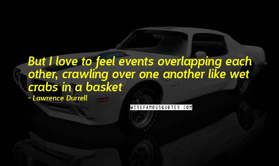 Lawrence Durrell Quotes: But I love to feel events overlapping each other, crawling over one another like wet crabs in a basket