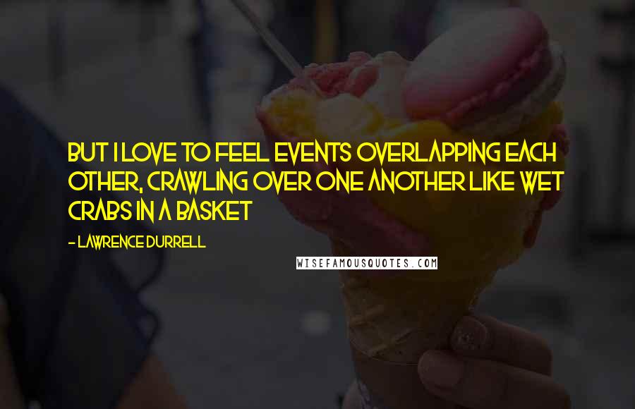 Lawrence Durrell Quotes: But I love to feel events overlapping each other, crawling over one another like wet crabs in a basket