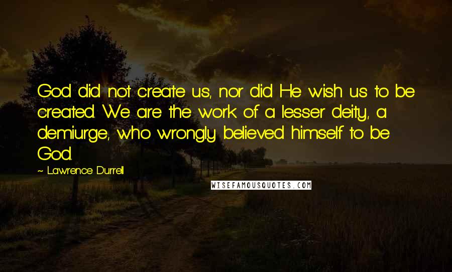 Lawrence Durrell Quotes: God did not create us, nor did He wish us to be created. We are the work of a lesser deity, a demiurge, who wrongly believed himself to be God.