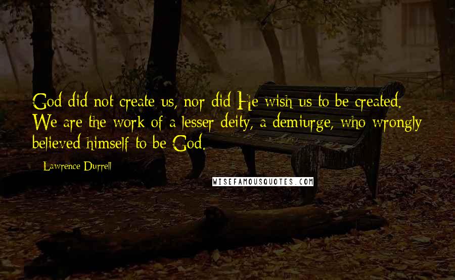 Lawrence Durrell Quotes: God did not create us, nor did He wish us to be created. We are the work of a lesser deity, a demiurge, who wrongly believed himself to be God.