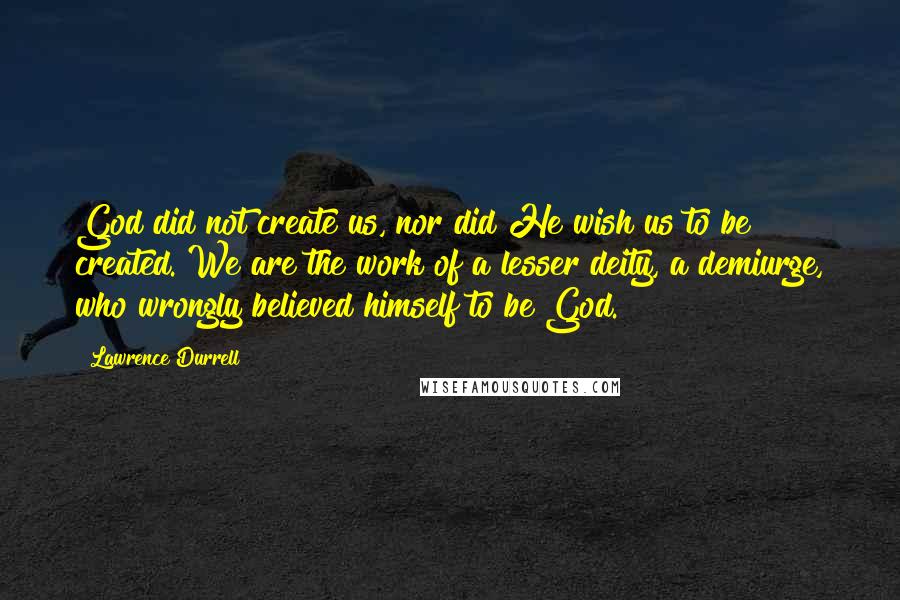 Lawrence Durrell Quotes: God did not create us, nor did He wish us to be created. We are the work of a lesser deity, a demiurge, who wrongly believed himself to be God.