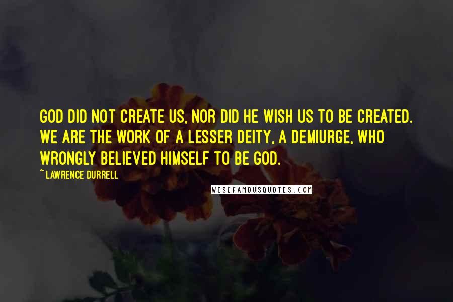 Lawrence Durrell Quotes: God did not create us, nor did He wish us to be created. We are the work of a lesser deity, a demiurge, who wrongly believed himself to be God.