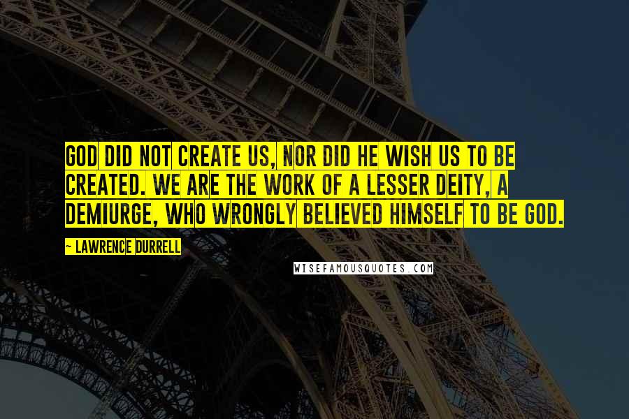 Lawrence Durrell Quotes: God did not create us, nor did He wish us to be created. We are the work of a lesser deity, a demiurge, who wrongly believed himself to be God.