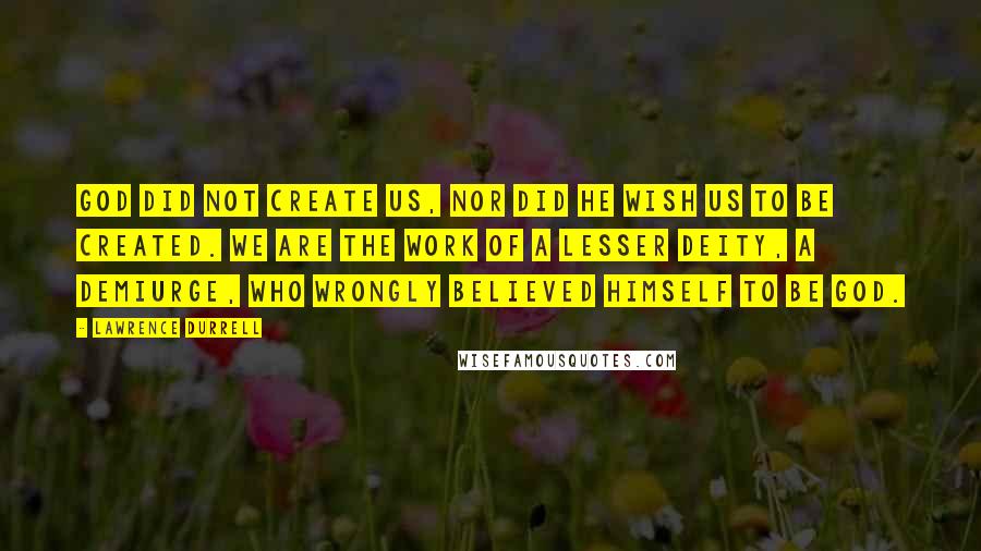 Lawrence Durrell Quotes: God did not create us, nor did He wish us to be created. We are the work of a lesser deity, a demiurge, who wrongly believed himself to be God.