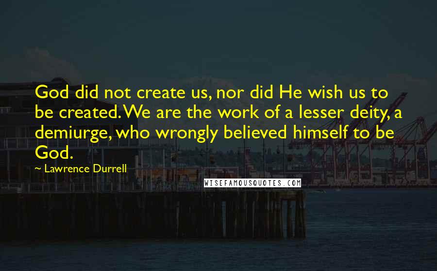 Lawrence Durrell Quotes: God did not create us, nor did He wish us to be created. We are the work of a lesser deity, a demiurge, who wrongly believed himself to be God.