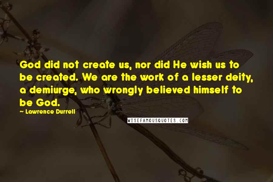 Lawrence Durrell Quotes: God did not create us, nor did He wish us to be created. We are the work of a lesser deity, a demiurge, who wrongly believed himself to be God.