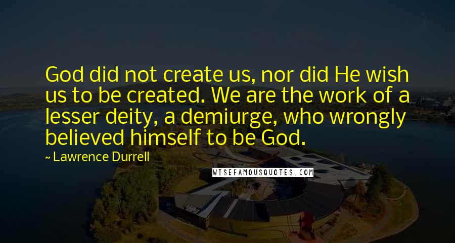 Lawrence Durrell Quotes: God did not create us, nor did He wish us to be created. We are the work of a lesser deity, a demiurge, who wrongly believed himself to be God.