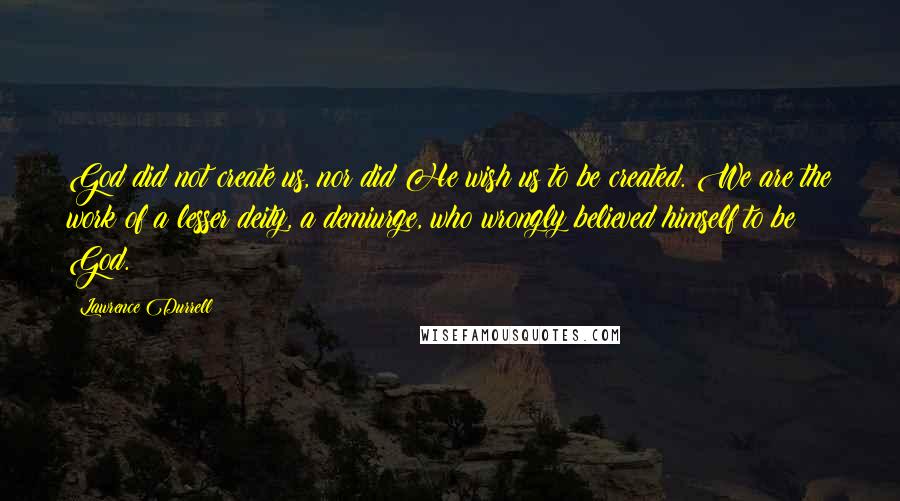 Lawrence Durrell Quotes: God did not create us, nor did He wish us to be created. We are the work of a lesser deity, a demiurge, who wrongly believed himself to be God.